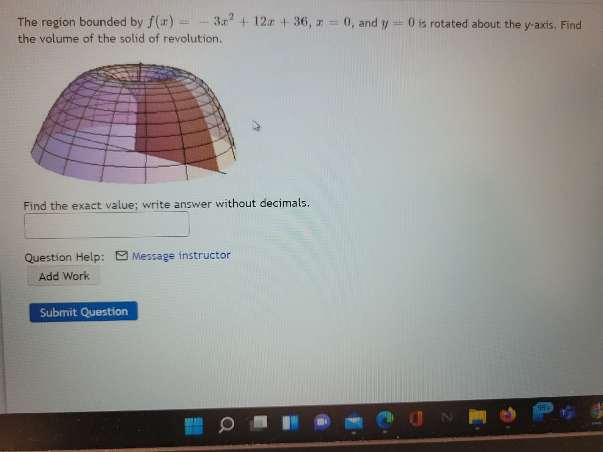 The region bounded by f(x) =
3x + 12x + 36, a 0, and
0 is rotated about the y-axis. Find
%3D
the volume of the solid of revolution.
Find the exact value; write answer without decimals.
Question Help: Message instructor
Add Work
Submit Question
99+
