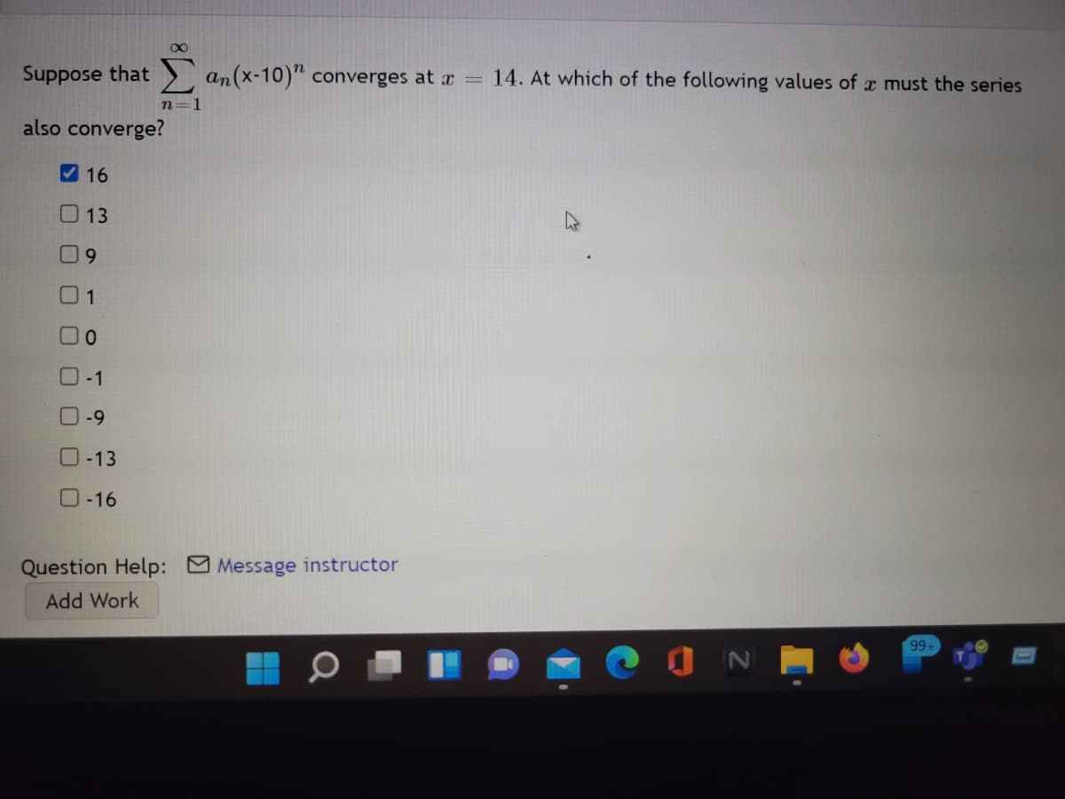 Suppose that an(x-10)" converges at r =
14. At which of the following values of x must the series
n=1
also converge?
V 16
13
6.
01
-1
-9
O-13
O-16
Question Help: Message instructor
Add Work
99+
