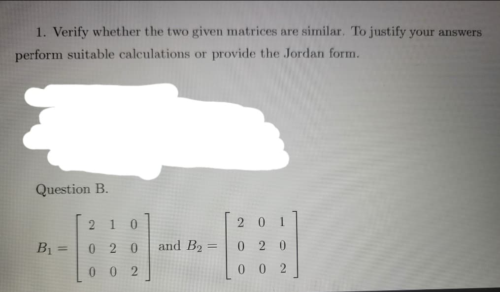 1. Verify whether the two given matrices are similar. To justify your answers
perform suitable calculations or provide the Jordan form.
Question B.
1 0
2 0 1
B1 =
0 20
and B2 =
0 2 0
0 0 2
0 0 2
