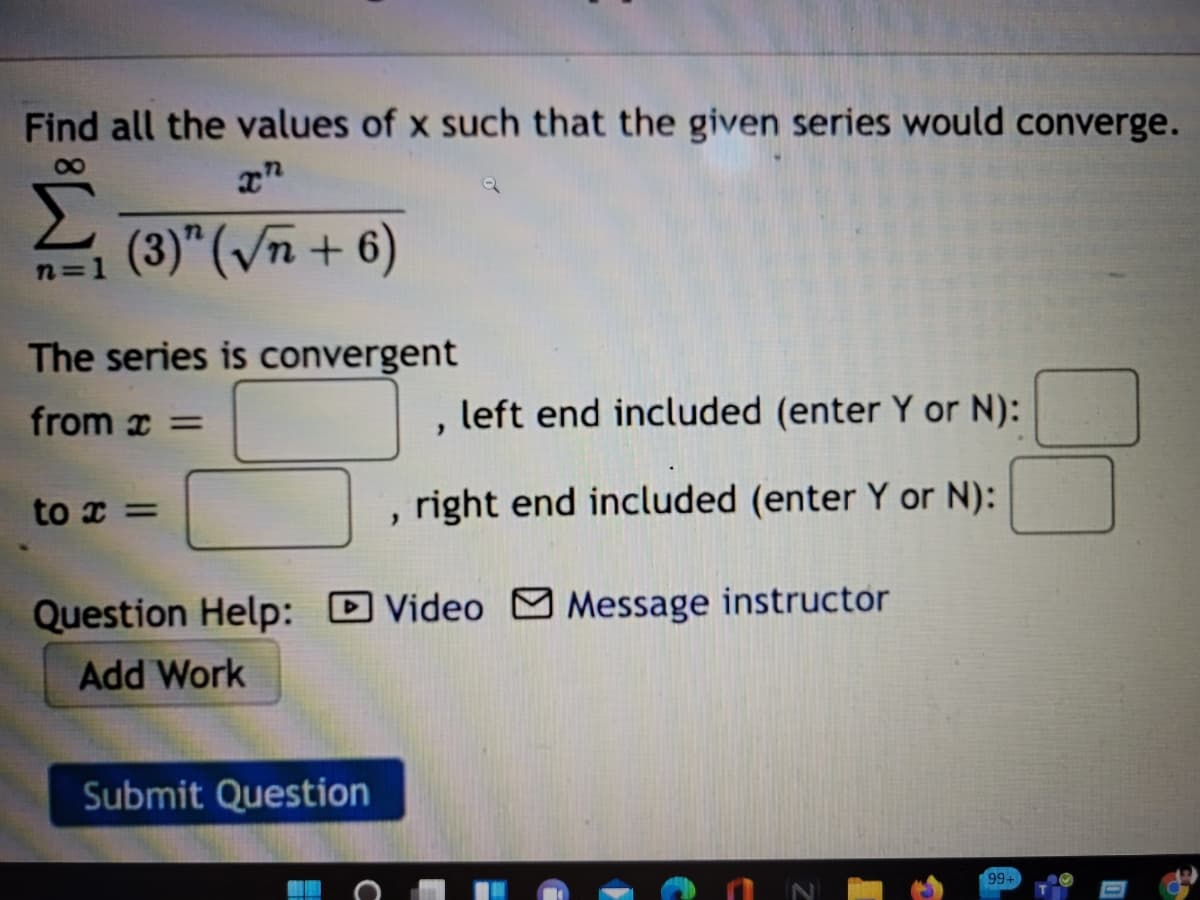 Find all the values of x such that the given series would converge.
(3)" (/n + 6)
n=1
The series is convergent
from x =
left end included (enter Y or N):
to x =
right end included (enter Y or N):
Question Help: D Video O Message instructor
Add Work
Submit Question
99+
