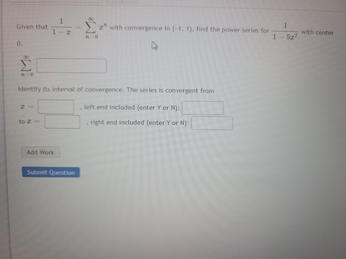 00
1
Given that
I" with convergence in (-1, 1), find the power series for
with center
n=0
1-5x7
0.
Identify its interval of convergence. The series is convergent from
I =
left end included (enter Y or N):
to I =
right end included (enter Y or N):
Add Work
Submit Question
