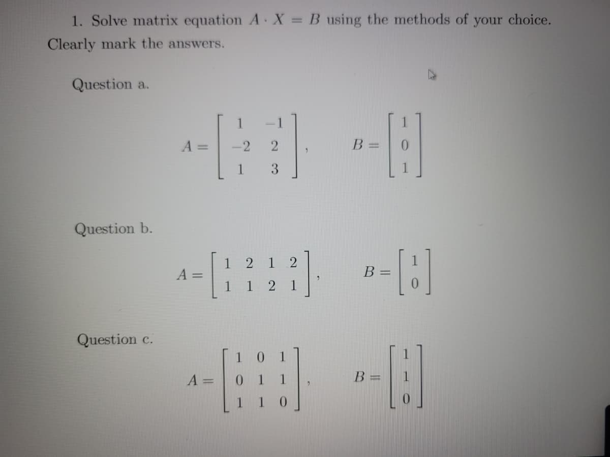 1. Solve matrix equation A X = B using the methods of
your choice.
Clearly mark the answers.
Question a.
1
A =
B =
1
3
Question b.
1 2 1 2
1
В -
A =
1 1 2
1
Question c.
0.
1
A =
%3D
1 0
