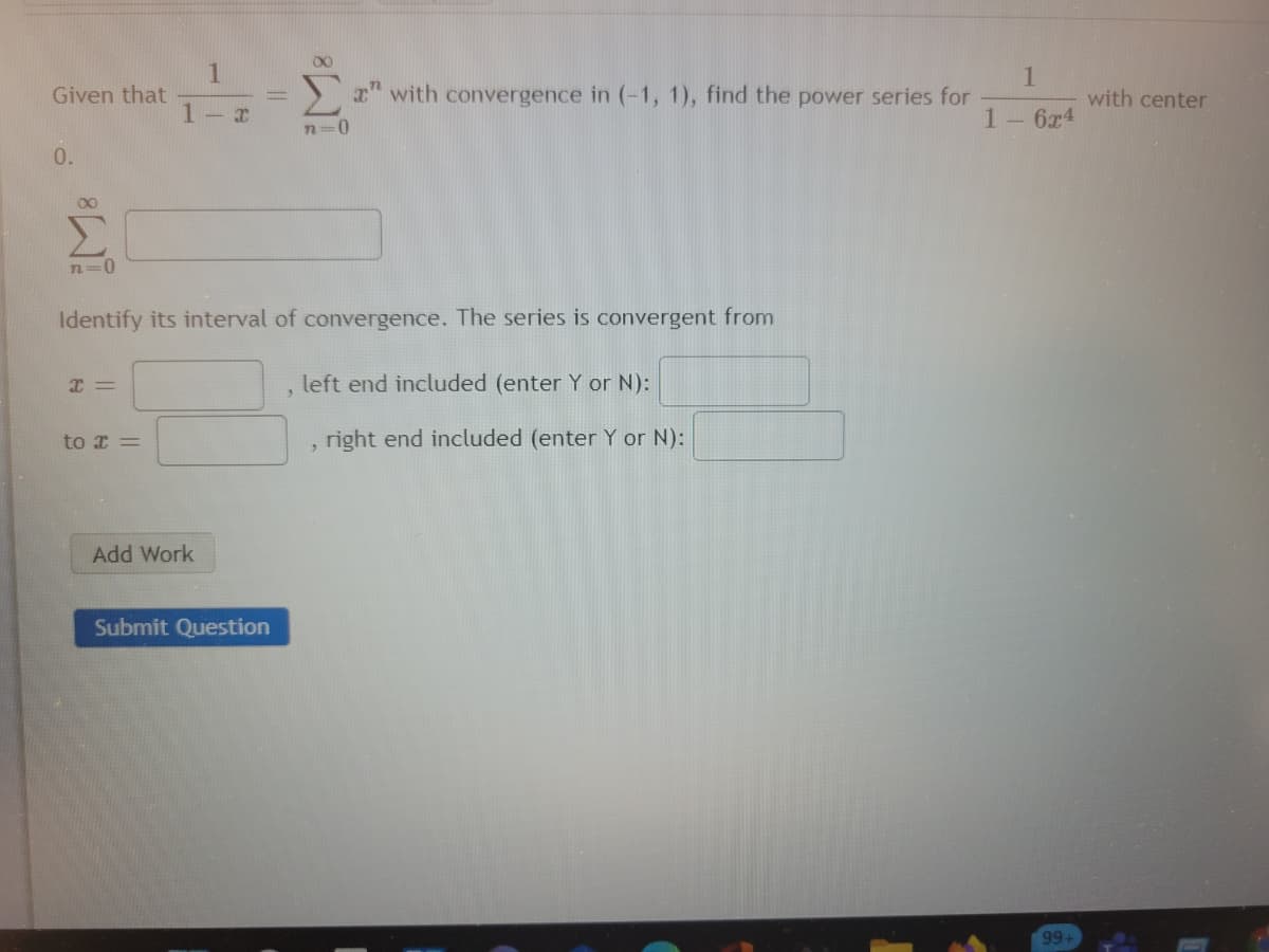 00
1
Given that
Σ
1
x" with convergence in (-1, 1), find the power series for
with center
1- x
1- 6x4
0.
72=0
Identify its interval of convergence. The series is convergent from
left end included (enter Y or N):
to x =
right end included (enter Y or N):
Add Work
Submit Question
99+
