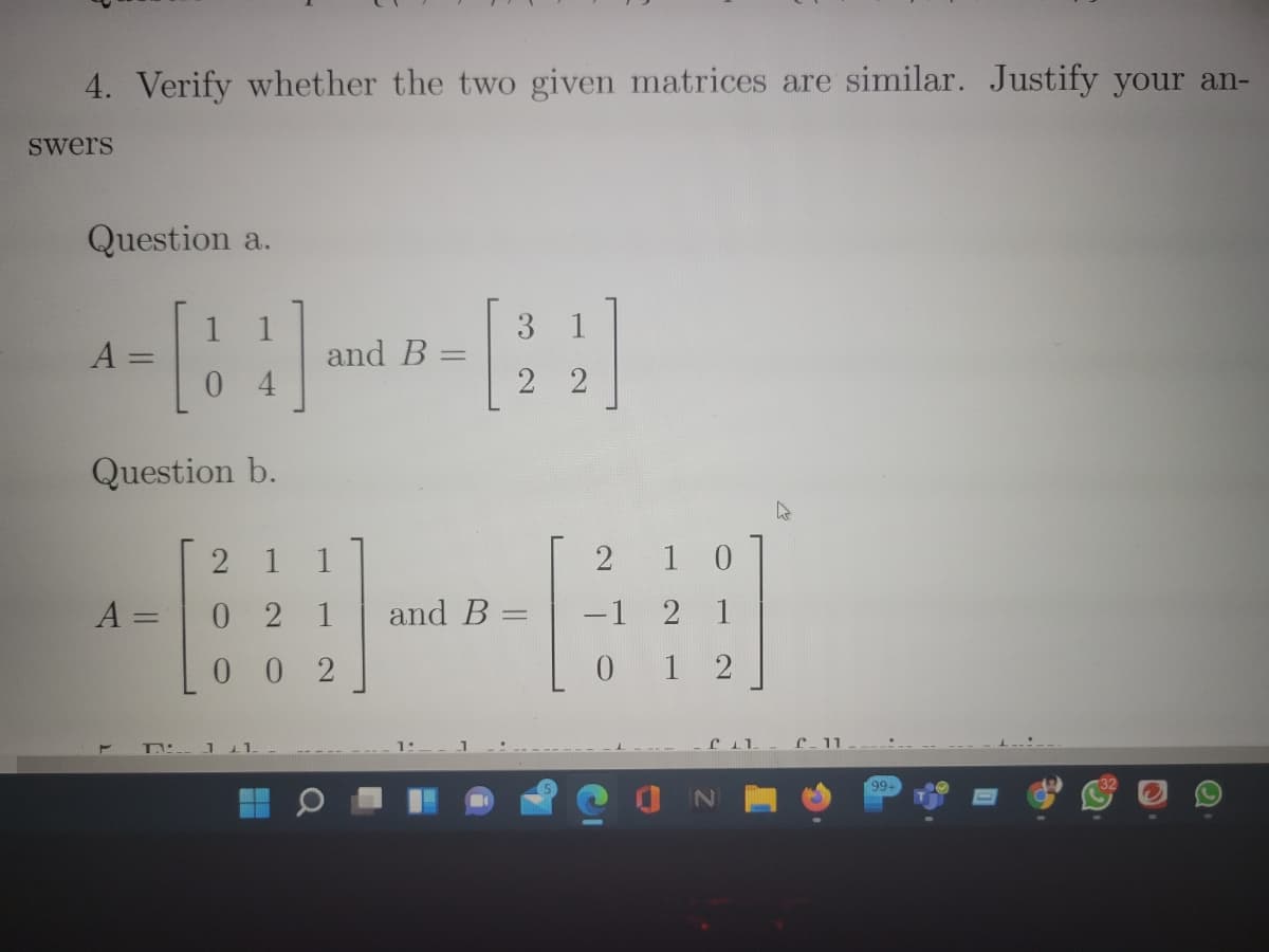 4. Verify whether the two given matrices are similar. Justify your an-
Swers
Question a.
1 1
3
and B =
1
A
0 4
2 2
Question b.
1
1
2
1 0
0 21
and B =
-1 2 1
%3D
0 0 2
0 1 2
