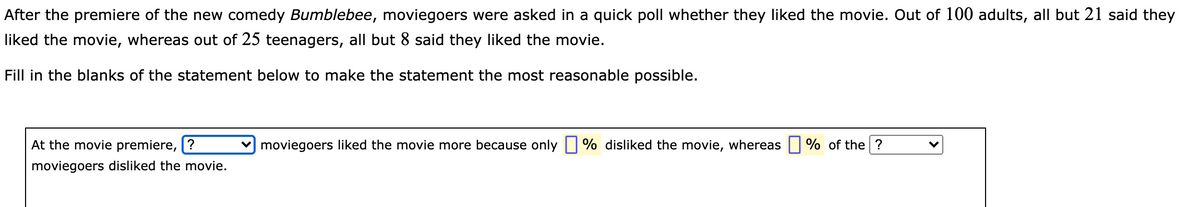 After the premiere of the new comedy Bumblebee, moviegoers were asked in a quick poll whether they liked the movie. Out of 100 adults, all but 21 said they
liked the movie, whereas out of 25 teenagers, all but 8 said they liked the movie.
Fill in the blanks of the statement below to make the statement the most reasonable possible.
At the movie premiere, [?
v) moviegoers liked the movie more because only| % disliked the movie, whereas | % of the ?
moviegoers disliked the movie.

