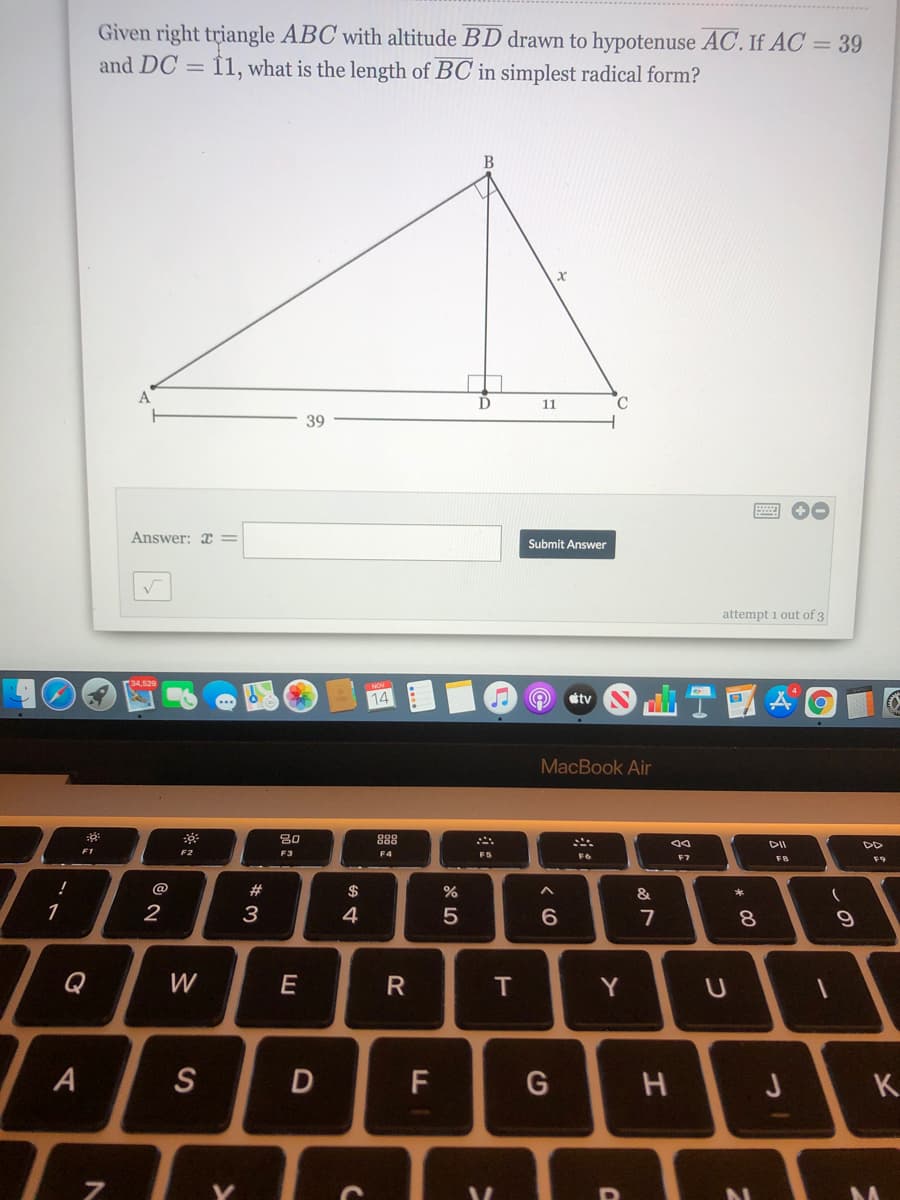 Given right triangle ABC with altitude BD drawn to hypotenuse AC. If AC = 39
and DC = Î1, what is the length of BC in simplest radical form?
A
D
11
C
39
Answer: x =
Submit Answer
attempt 1 out of 3
14
tv
MacBook Air
80
888
DII
F2
F3
F4
F5
F6
F7
F9
@
#
$
&
*
1
2
3
4
7
8.
Q
W
T
Y
S
F
G
K
R
