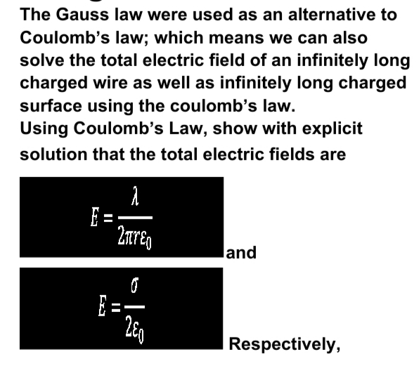 The Gauss law were used as an alternative to
Coulomb's law; which means we can also
solve the total electric field of an infinitely long
charged wire as well as infinitely long charged
surface using the coulomb's law.
Using Coulomb's Law, show with explicit
solution that the total electric fields are
E =-
2areg
land
E =
Respectively,
