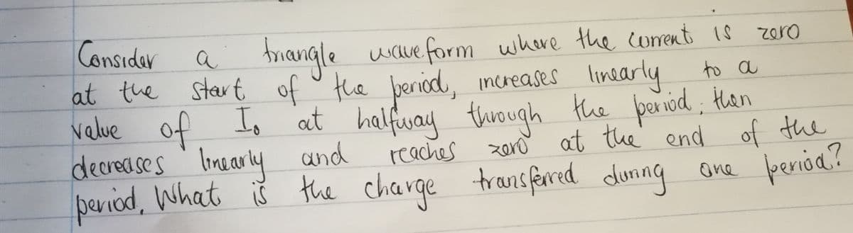 a triangle wave form where the corent 1s
of o the beriod, increases linearly
velue of the paniod, Han
Considar
at the start
zero
to a
Io at halfway
thiough
at the end
of the
decreases linearly
period, What iš the charge
and
reaches
zero
transferred duning
ane perióa?
