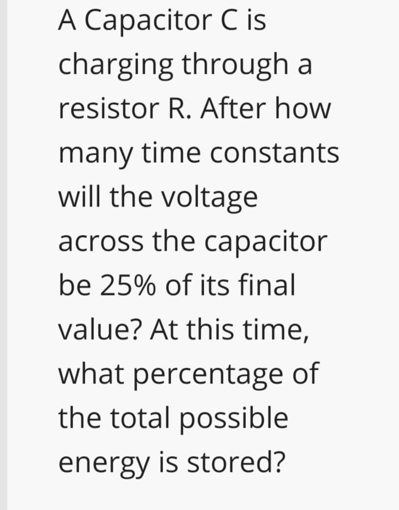 A Capacitor C is
charging through a
resistor R. After how
many time constants
will the voltage
across the capacitor
be 25% of its final
value? At this time,
what percentage of
the total possible
energy is stored?
