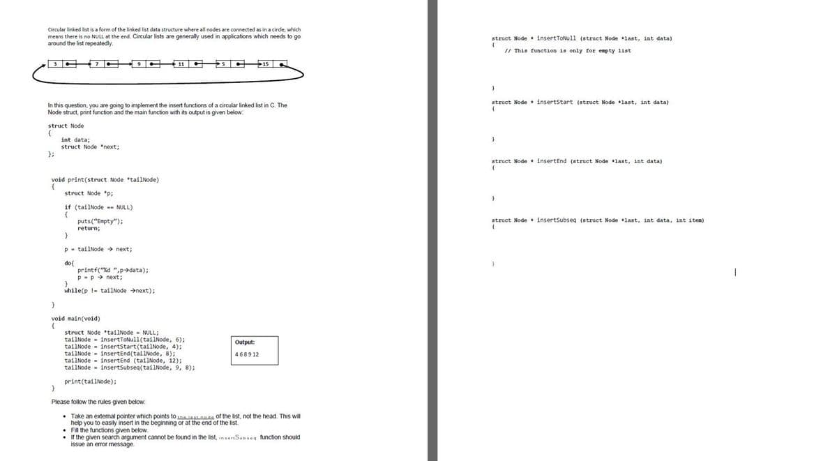 Circular linked list is a form of the linked list data structure where all nodes are connected as in a circle, which
means there is no NULL at the end. Circular lists are generally used in applications which needs to go
around the list repeatedly.
struct Node * insertTONull (struct Node *last, int data)
// This function is only for empty list
11
5
15
struct Node insertStart (struct Node +last, int data)
In this question, you are going to implement the insert functions of a circular linked list in C. The
Node struct, print function and the main function with its output is given below:
struct Node
{
int data;
struct Node *next;
};
struct Node insertEnd (struct Node *last, int data)
void print(struct Node *tailNode)
struct Node *p;
if (tailNode -- NULL)
struct Node * insertSubseq (struct Node *last, int data, int item)
puts("Empty");
return;
p - tailNode → next;
do{
printf("%d ",p→data);
p - p > next;
while(p !- tailNode →next);
void main(void)
{
struct Node *tailNode - NULL;
tailNode - insertTONull(tailNode, 6);
tailNode - insertStart(tailNode, 4);
tailNode - insertEnd (tailNode, 8);
tailNode - insertEnd (tailNode, 12);
tailNode - insertSubseq(tailNode, 9, 8);
Output:
4689 12
print(tailNode);
Please follow the rules given below:
• Take an external pointer which points to the iast node of the list, not the head. This will
help you to easily insert in the beginning or at the end of the list.
• Fill the functions given below.
• If the given search argument cannot be found in the list, insertSubseg function should
issue an error message.
