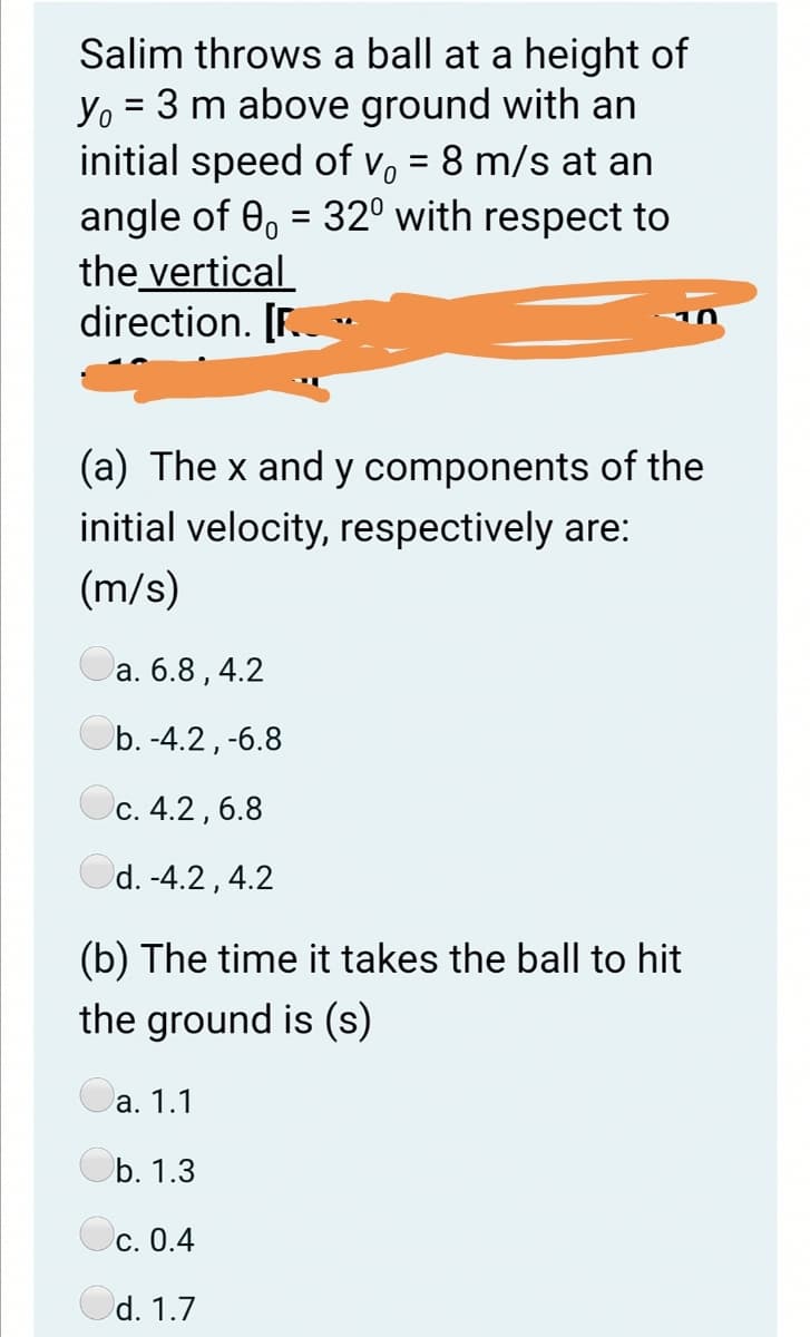 Salim throws a ball at a height of
Yo = 3 m above ground with an
initial speed of vo = 8 m/s at an
angle of 0, = 32° with respect to
the vertical
direction. [F..
%3D
(a) The x and y components of the
initial velocity, respectively are:
(m/s)
а. 6.8,4.2
Ob. -4.2, -6.8
Oc. 4.2, 6.8
Od. -4.2, 4.2
(b) The time it takes the ball to hit
the ground is (s)
а. 1.1
b. 1.3
С. 0.4
d. 1.7
