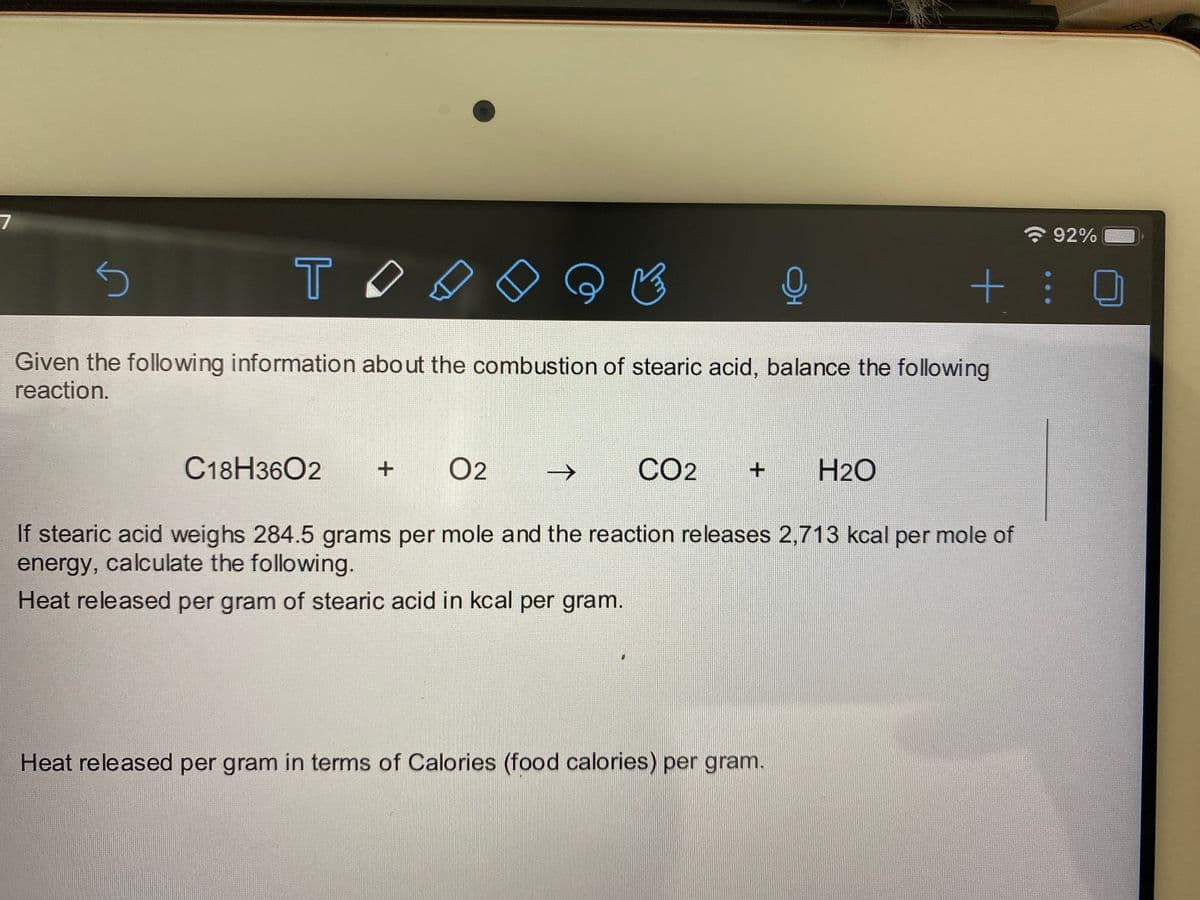 ELY.
7
令92%
TO
+ :
Given the following information about the combustion of stearic acid, balance the following
reaction.
C18H3602
O2
->
CO2
H2O
If stearic acid weighs 284.5 grams per mole and the reaction releases 2,713 kcal per mole of
energy, calculate the following.
Heat released per gram of stearic acid in kcal per gram.
Heat released per gram in terms of Calories (food calories) per gram.
