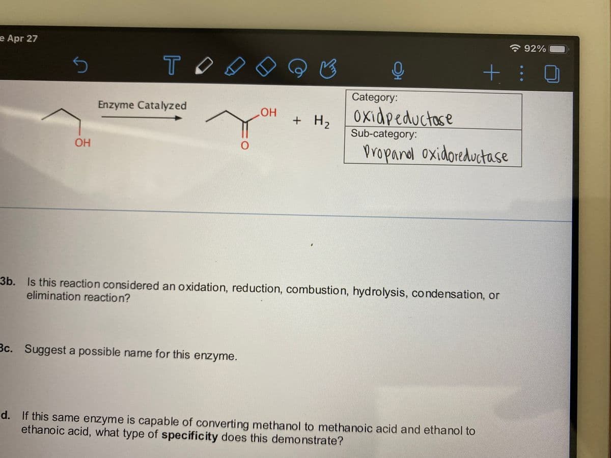 e Apr 27
92%
TO
Category:
Enzyme Catalyzed
Oxidpeductose
OH
+ H,
Sub-category:
propandl oxidoreductase
OH
3b. Is this reaction considered an oxidation, reduction, combustion, hydrolysis, condensation, or
elimination reaction?
3c. Suggest a possible name for this enzyme.
d. If this same enzyme is capable of converting methanol to methanoic acid and ethanol to
ethanoic acid, what type of specificity does this demonstrate?
