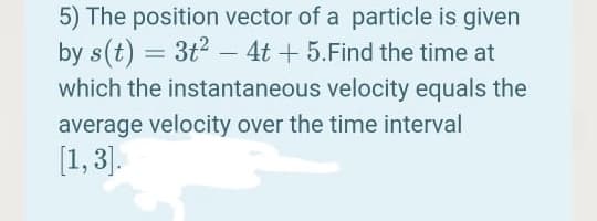 5) The position vector of a particle is given
by s(t) = 3t2 – 4t + 5.Find the time at
which the instantaneous velocity equals the
average velocity over the time interval
[1, 3].
