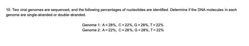 10. Two viral genomes are sequenced, and the following percentages of nucleotides are identified. Determine if the DNA molecules in each
genome are single-stranded or double-stranded.
Genome 1: A = 28%, C= 22%, G =28%, T = 22%
Genome 2: A = 22%, C = 28%, G =28%, T = 22%
