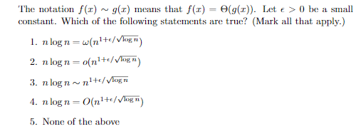 The notation f(1) ~ g(1) means that f(1) = 0(g(1)). Let e > 0 be a small
constant. Which of the following statements are true? (Mark all that apply.)
1. n log n= w(n'+e/Vhug n)
2. n log n= o(n²+c/ Vhag in)
3. n log n~ ni+te/VMog i
4. n log n= 0(n²+e//log=)
5. None of the above
