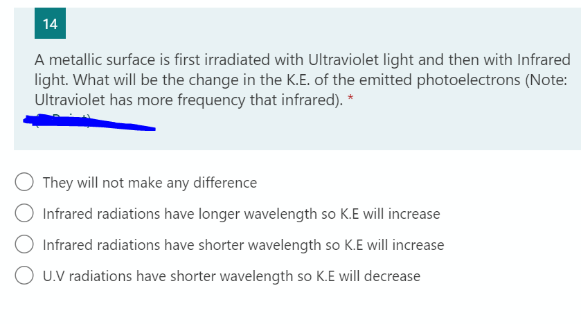 14
A metallic surface is first irradiated with Ultraviolet light and then with Infrared
light. What will be the change in the K.E. of the emitted photoelectrons (Note:
Ultraviolet has more frequency that infrared). *
They will not make any difference
Infrared radiations have longer wavelength so K.E will increase
Infrared radiations have shorter wavelength so K.E will increase
U.V radiations have shorter wavelength so K.E will decrease
