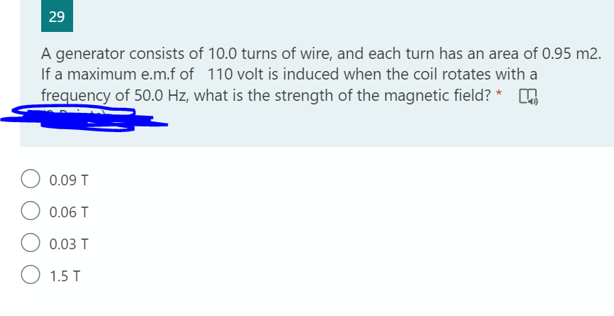 29
A generator consists of 10.0 turns of wire, and each turn has an area of 0.95 m2.
If a maximum e.m.f of 110 volt is induced when the coil rotates with a
frequency of 50.0 Hz, what is the strength of the magnetic field? * 5
0.09 T
0.06 T
O 0.03 T
O 1.5 T
