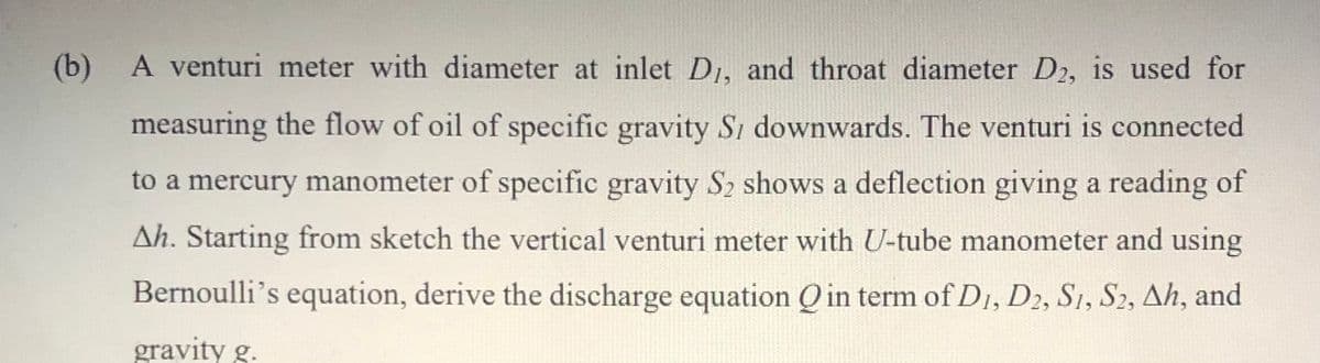 (b) A venturi meter with diameter at inlet D1, and throat diameter D2, is used for
measuring the flow of oil of specific gravity Si downwards. The venturi is connected
to a mercury manometer of specific gravity S2 shows a deflection giving a reading of
Ah. Starting from sketch the vertical venturi meter with U-tube manometer and using
Bernoulli's equation, derive the discharge equation Q in term of D1, D2, S1, S2, Ah, and
gravity g.
