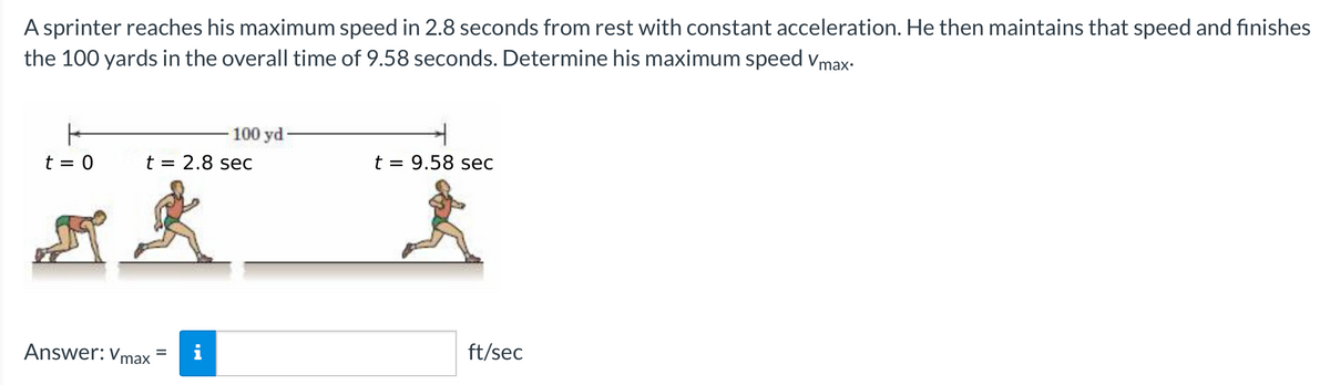 A sprinter reaches his maximum speed in 2.8 seconds from rest with constant acceleration. He then maintains that speed and finishes
the 100 yards in the overall time of 9.58 seconds. Determine his maximum speed Vmax.
100 yd-
t = 0
t = 2.8 sec
ak
Answer: Vmax
t = 9.58 sec
ft/sec