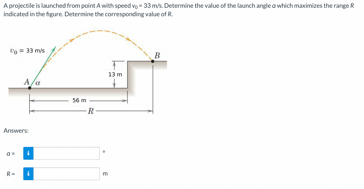 A projectile is launched from point A with speed vo= 33 m/s. Determine the value of the launch angle a which maximizes the range R
indicated in the figure. Determine the corresponding value of R.
Vo = = 33 m/s
Answers:
a =
A/α
R =
Jak
56 m
-R
O
m
13 m
B