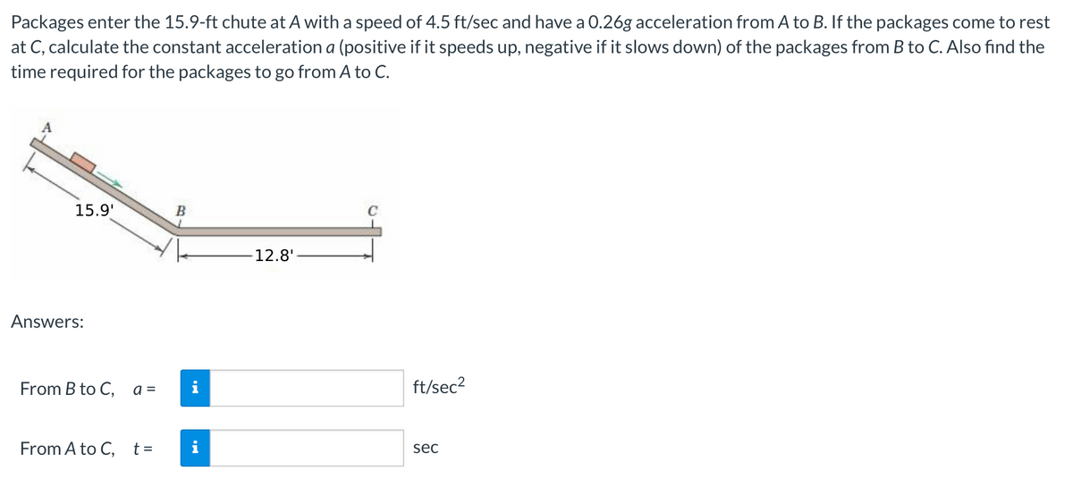 Packages enter the 15.9-ft chute at A with a speed of 4.5 ft/sec and have a 0.26g acceleration from A to B. If the packages come to rest
at C, calculate the constant acceleration a (positive if it speeds up, negative if it slows down) of the packages from B to C. Also find the
time required for the packages to go from A to C.
15.9'
Answers:
From B to C,
a =
From A to C, t =
B
12.8'-
ft/sec²
sec