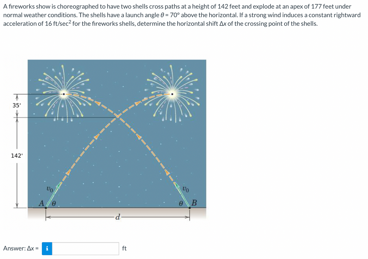 A fireworks show is choreographed to have two shells cross paths at a height of 142 feet and explode at an apex of 177 feet under
normal weather conditions. The shells have a launch angle 0 = 70° above the horizontal. If a strong wind induces a constant rightward
acceleration of 16 ft/sec² for the fireworks shells, determine the horizontal shift Ax of the crossing point of the shells.
35'
142'
Answer: Ax
VO
A/0
d
ft
VO
e B