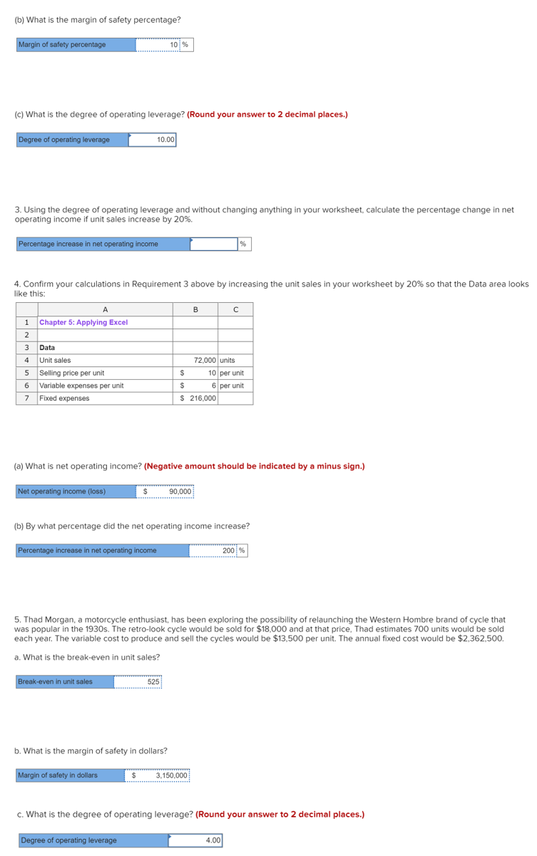 (b) What is the margin of safety percentage?
Margin of safety percentage
10 %
(c) What is the degree of operating leverage? (Round your answer to 2 decimal places.)
Degree of operating leverage
10.00
3. Using the degree of operating leverage and without changing anything in your worksheet, calculate the percentage change in net
operating income if unit sales increase by 20%.
Percentage increase in net operating income
|%
4. Confirm your calculations in Requirement 3 above by increasing the unit sales in your worksheet by 20% so that the Data area looks
like this:
A
B
1
Chapter 5: Applying Excel
2
Data
4
Unit sales
72,000 units
5 Selling price per unit
6 Variable expenses per unit
10 per unit
6 per unit
$ 216,000
7
Fixed expenses
(a) What is net operating income? (Negative amount should be indicated by a minus sign.)
Net operating income (loss)
90,000
(b) By what percentage did the net operating income increase?
Percentage increase in net operating income
200 %
5. Thad Morgan, a motorcycle enthusiast, has been exploring the possibility of relaunching the Western Hombre brand of cycle that
was popular in the 1930s. The retro-look cycle would be sold for $18,000 and at that price, Thad estimates 700 units would be sold
each year. The variable cost to produce and sell the cycles would be $13,500 per unit. The annual fixed cost would be $2,362,500.
a. What is the break-even in unit sales?
Break-even in unit sales
525
b. What is the margin of safety in dollars?
Margin of safety in dollars
3,150,000
c. What is the degree of operating leverage? (Round your answer to 2 decimal places.)
Degree of operating leverage
4.00
