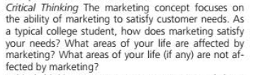 Critical Thinking The marketing concept focuses on
the ability of marketing to satisfy customer needs. As
a typical college student, how does marketing satisfy
your needs? What areas of your life are affected by
marketing? What areas of your life (if any) are not af-
fected by marketing?

