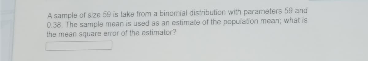 A sample of size 59 is take from a binomial distribution with parameters 59 and
0.38. The sample mean is used as an estimate of the population mean%; what is
the mean square error of the estimator?
