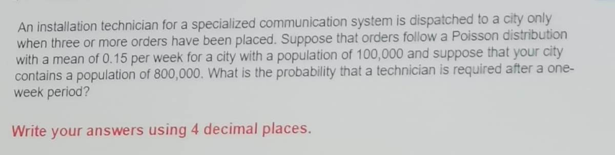 An installation technician for a specialized communication system is dispatched to a city only
when three or more orders have been placed. Suppose that orders follow a Poisson distribution
with a mean of 0.15 per week for a city with a population of 100,000 and suppose that your city
contains a population of 800,000. What is the probability that a technician is required after a one-
week period?
Write your answers using 4 decimal places.
