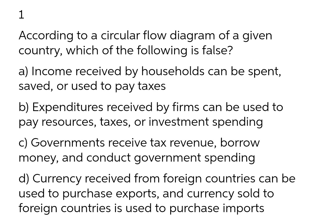 1
According to a circular flow diagram of a given
country, which of the following is false?
a) Income received by households can be spent,
saved, or used to pay taxes
b) Expenditures received by firms can be used to
pay resources, taxes, or investment spending
c) Governments receive tax revenue, borrow
money, and conduct government spending
d) Currency received from foreign countries can be
used to purchase exports, and currency sold to
foreign countries is used to purchase imports
