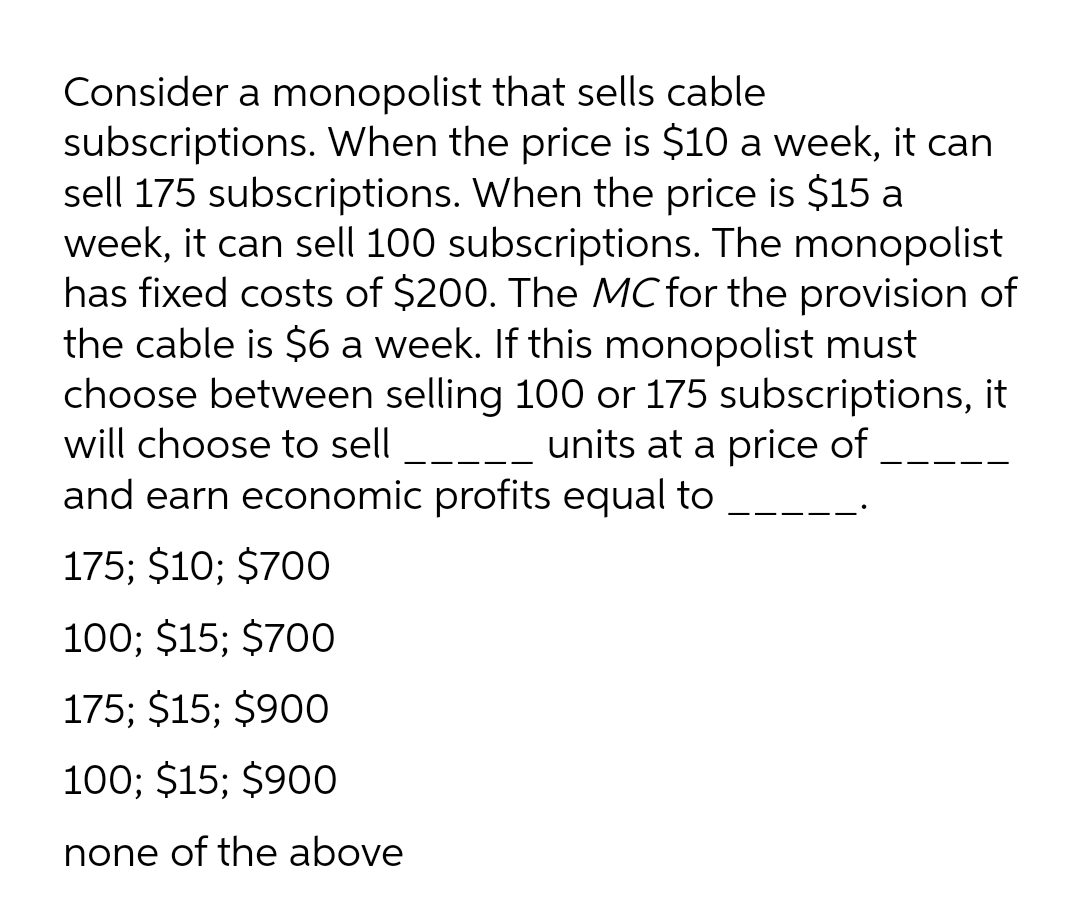 Consider a monopolist that sells cable
subscriptions. When the price is $10 a week, it can
sell 175 subscriptions. When the price is $15 a
week, it can sell 100 subscriptions. The monopolist
has fixed costs of $200. The MC for the provision of
the cable is $6 a week. If this monopolist must
choose between selling 100 or 175 subscriptions, it
will choose to sell
units at a price of
and earn economic profits equal to
175; $10; $700
100; $15; $700
175; $15; $900
100; $15; $900
none of the above
