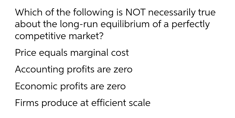 Which of the following is NOT necessarily true
about the long-run equilibrium of a perfectly
competitive market?
Price equals marginal cost
Accounting profits are zero
Economic profits are zero
Firms produce at efficient scale
