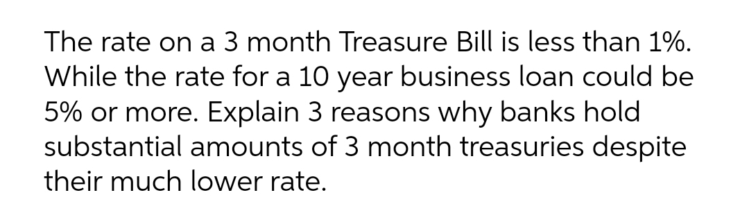 The rate on a 3 month Treasure Bill is less than 1%.
While the rate for a 10 year business loan could be
5% or more. Explain 3 reasons why banks hold
substantial amounts of 3 month treasuries despite
their much lower rate.
