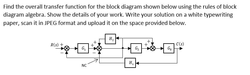 Find the overall transfer function for the block diagram shown below using the rules of block
diagram algebra. Show the details of your work. Write your solution on a white typewriting
paper, scan it in JPEG format and upload it on the space provided below.
H2
C(s)
G3
R(s) +
G2
H.
NC
