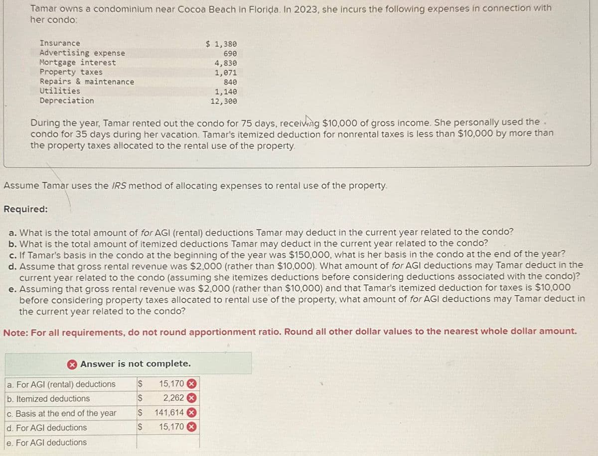 Tamar owns a condominium near Cocoa Beach in Florida. In 2023, she incurs the following expenses in connection with
her condo:
Insurance
Advertising expense
Mortgage interest
Property taxes
Repairs & maintenance
$ 1,380
690
4,830
1,071
840
Utilities
Depreciation
1,140
12,300
During the year, Tamar rented out the condo for 75 days, receiving $10,000 of gross income. She personally used the.
condo for 35 days during her vacation. Tamar's itemized deduction for nonrental taxes is less than $10,000 by more than
the property taxes allocated to the rental use of the property.
Assume Tamar uses the IRS method of allocating expenses to rental use of the property.
Required:
a. What is the total amount of for AGI (rental) deductions Tamar may deduct in the current year related to the condo?
b. What is the total amount of itemized deductions Tamar may deduct in the current year related to the condo?
c. If Tamar's basis in the condo at the beginning of the year was $150,000, what is her basis in the condo at the end of the year?
d. Assume that gross rental revenue was $2,000 (rather than $10,000). What amount of for AGI deductions may Tamar deduct in the
current year related to the condo (assuming she itemizes deductions before considering deductions associated with the condo)?
e. Assuming that gross rental revenue was $2,000 (rather than $10,000) and that Tamar's itemized deduction for taxes is $10,000
before considering property taxes allocated to rental use of the property, what amount of for AGI deductions may Tamar deduct in
the current year related to the condo?
Note: For all requirements, do not round apportionment ratio. Round all other dollar values to the nearest whole dollar amount.
Answer is not complete.
a. For AGI (rental) deductions
$
15,170 x
b. Itemized deductions
$
2,262 x
c. Basis at the end of the year
S
141,614 x
d. For AGI deductions
$
15,170
e. For AGI deductions