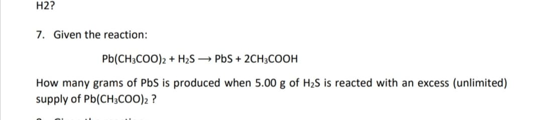 H2?
7. Given the reaction:
Pb(CH3COO)2 + H2S → PbS + 2CH3COOH
How many grams of PbS is produced when 5.00 g of H2S is reacted with an excess (unlimited)
supply of Pb(CH3COO)2 ?
