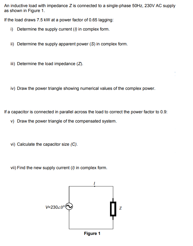 An inductive load with impedance Z is connected to a single-phase 50Hz, 230V AC supply
as shown in Figure 1.
If the load draws 7.5 kW at a power factor of 0.65 lagging:
i) Determine the supply current (/) in complex form.
ii) Determine the supply apparent power (S) in complex form.
iii) Determine the load impedance (Z).
iv) Draw the power triangle showing numerical values of the complex power.
If a capacitor is connected in parallel across the load to correct the power factor to 0.9:
v) Draw the power triangle of the compensated system.
vi) Calculate the capacitor size (C).
vii) Find the new supply current (/) in complex form.
V=23020⁰0
Figure 1
N