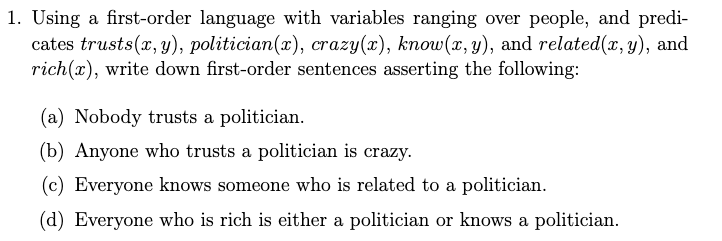 1. Using a first-order language with variables ranging over people, and predi-
cates trusts(x, y), politician(x), crazy(x), know(x, y), and related(x, y), and
rich(x), write down first-order sentences asserting the following:
(a) Nobody trusts a politician.
(b) Anyone who trusts a politician is crazy.
(c) Everyone knows someone who is related to a politician.
(d) Everyone who is rich is either a politician or knows a politician.
