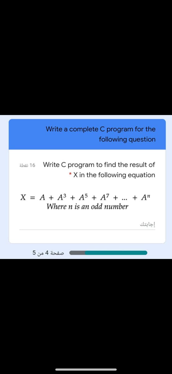 Write a complete C program for the
following question
Write C program to find the result of
* X in the following equation
äbäi 16
X = A + A³ + A5 + A7 + ... + A"
Where n is an odd number
إجابتك
صفحة 4 من 5
