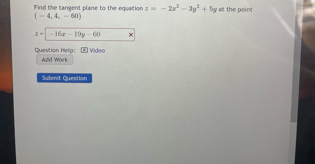 Find the tangent plane to the equation z =
- 2x2 – 3y? + 5y at the point
(– 4, 4, – 60)
z =
16x
19y – 60
Question Help: D Video
Add Work
Submit Question
