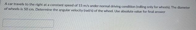 A car travels to the right at a constant speed of 15 m/s under normal driving condition (rolling only for wheels). The diameter
of wheels is 50 cm. Determine the angular velocity (rad/s) of the wheel. Use absolute value for final answer
