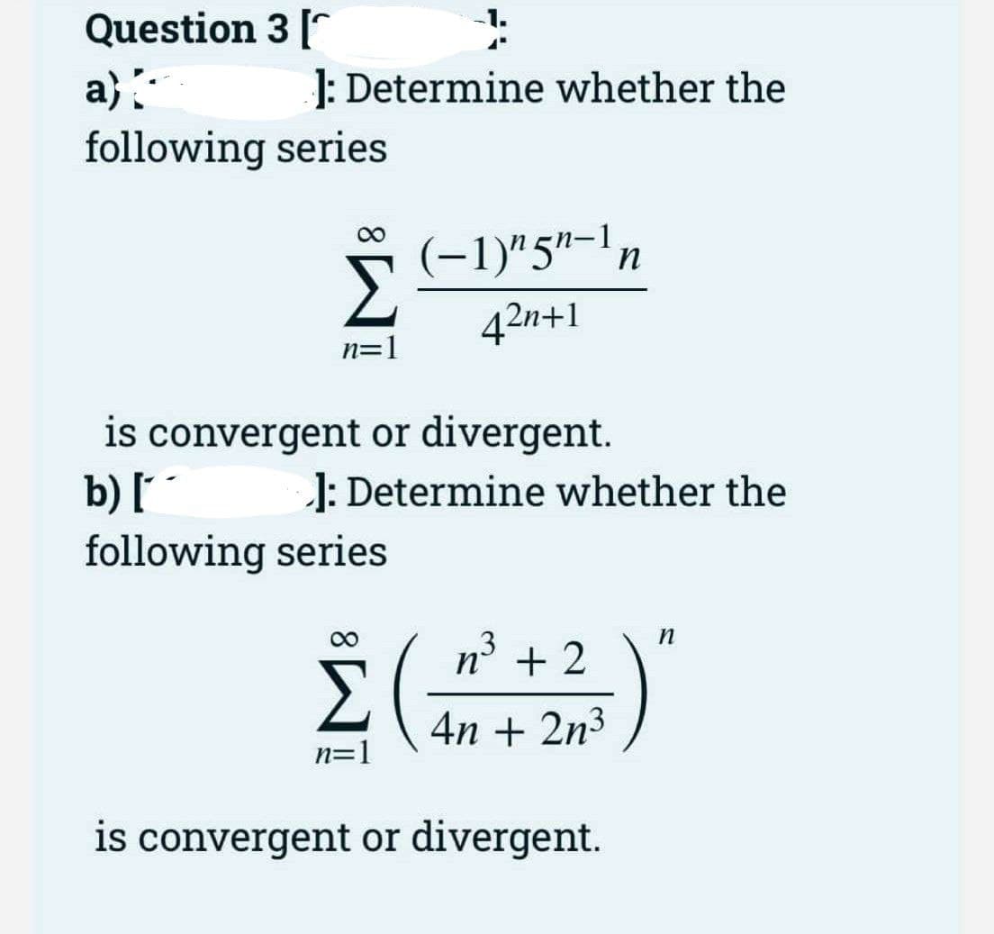 Question 3[
a}
J: Determine whether the
following series
(-1)"5"-1n
42n+1
n=1
is convergent or divergent.
b) [ ´
following series
1: Determine whether the
3
n° + 2
4n + 2n3
n=1
is convergent or divergent.
