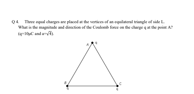 Q 4. Three equal charges are placed at the vertices of an equilateral triangle of side L.
What is the magnitude and direction of the Coulomb force on the charge q at the point A?
(q=10µC and a=V4).
B
