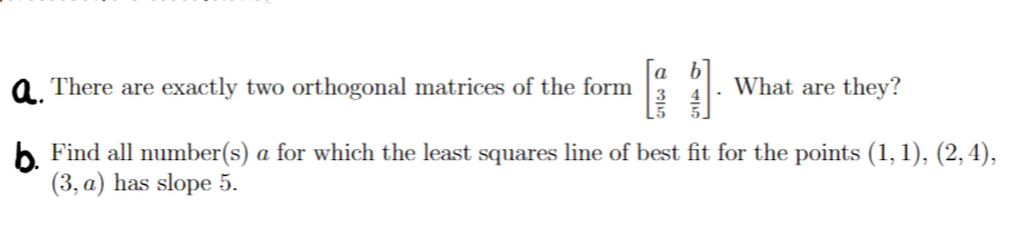 a. There are exactly two orthogonal matrices of the form
What are they?
b Find all number(s) a for which the least squares line of best fit for the points (1, 1), (2,4),
(3, a) has slope 5.
