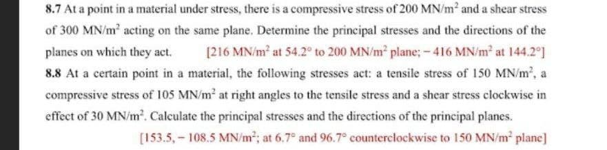 8.7 At a point in a material under stress, there is a compressive stress of 200 MN/m² and a shear stress
of 300 MN/m acting on the same plane. Determine the principal stresses and the directions of the
[216 MN/m at 54.2° to 200 MN/m plane; - 416 MN/m2 at 144.2°]
planes on which they act.
8.8 At a certain point in a material, the following stresses act: a tensile stress of 150 MN/m2, a
compressive stress of 105 MN/m at right angles to the tensile stress and a shear stress clockwise in
effect of 30 MN/m2. Calculate the principal stresses and the directions of the principal planes.
[153.5, - 108.5 MN/m2; at 6.7° and 96.7° counterclockwise to 150 MN/m plane]
