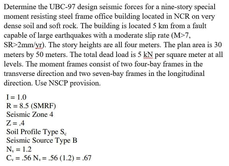 Determine the UBC-97 design seismic forces for a nine-story special
moment resisting steel frame office building located in NCR on very
dense soil and soft rock. The building is located 5 km from a fault
capable of large earthquakes with a moderate slip rate (M>7,
SR>2mm/yr). The story heights are all four meters. The plan area is 30
meters by 50 meters. The total dead load is 5 kN per square meter at all
levels. The moment frames consist of two four-bay frames in the
transverse direction and two seven-bay frames in the longitudinal
direction. Use NSCP provision.
I = 1.0
R = 8.5 (SMRF)
Seismic Zone 4
Z = .4
Soil Profile Type Sc
Seismic Source Type B
N₁ = 1.2
Cy=.56 Ny=.56 (1.2) = .67