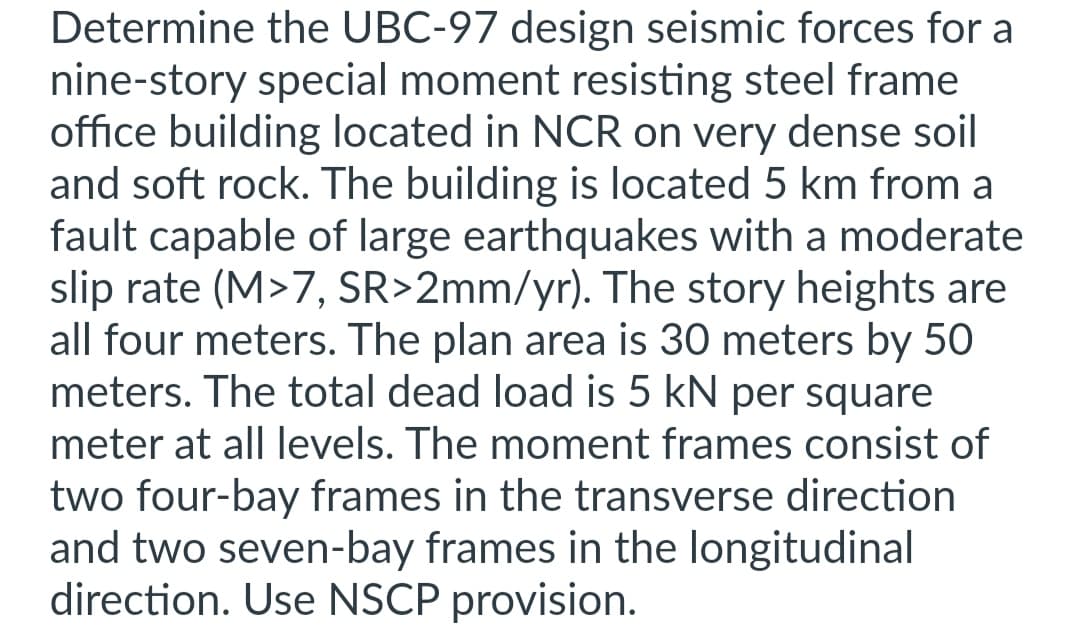 Determine the UBC-97 design seismic forces for a
nine-story special moment resisting steel frame
office building located in NCR on very dense soil
and soft rock. The building is located 5 km from a
fault capable of large earthquakes with a moderate
slip rate (M>7, SR>2mm/yr). The story heights are
all four meters. The plan area is 30 meters by 50
meters. The total dead load is 5 kN per square
meter at all levels. The moment frames consist of
two four-bay frames in the transverse direction
and two seven-bay frames in the longitudinal
direction. Use NSCP provision.