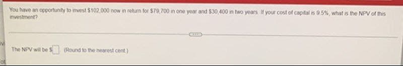 You have an opportunity to invest $102,000 now in return for $79,700 in one year and $30,400 in two yoars If your cost of capital is 9.5%, what is the NPV of this
investment?
The NPV will be S (Round to the nearest cent)
